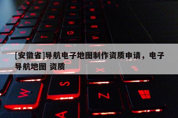 [安徽省]導(dǎo)航電子地圖制作資質(zhì)申請(qǐng)，電子導(dǎo)航地圖 資質(zhì)