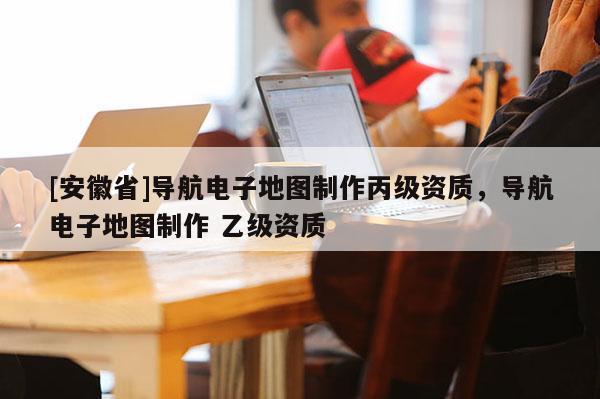 [安徽省]導(dǎo)航電子地圖制作丙級(jí)資質(zhì)，導(dǎo)航電子地圖制作 乙級(jí)資質(zhì)