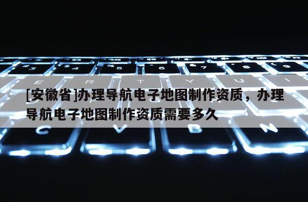 [安徽省]辦理導(dǎo)航電子地圖制作資質(zhì)，辦理導(dǎo)航電子地圖制作資質(zhì)需要多久