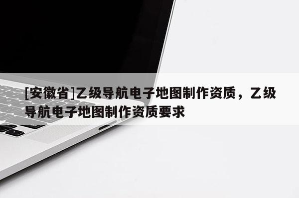 [安徽省]乙級(jí)導(dǎo)航電子地圖制作資質(zhì)，乙級(jí)導(dǎo)航電子地圖制作資質(zhì)要求
