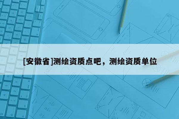 [安徽省]測繪資質(zhì)點吧，測繪資質(zhì)單位