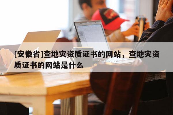 [安徽省]查地災資質證書的網(wǎng)站，查地災資質證書的網(wǎng)站是什么