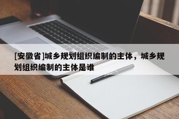 [安徽省]城鄉(xiāng)規(guī)劃組織編制的主體，城鄉(xiāng)規(guī)劃組織編制的主體是誰
