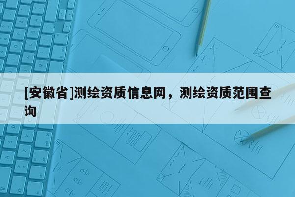 [安徽省]測繪資質(zhì)信息網(wǎng)，測繪資質(zhì)范圍查詢