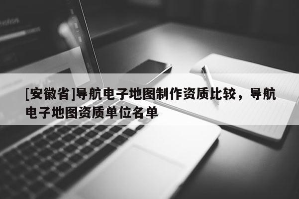 [安徽省]導(dǎo)航電子地圖制作資質(zhì)比較，導(dǎo)航電子地圖資質(zhì)單位名單