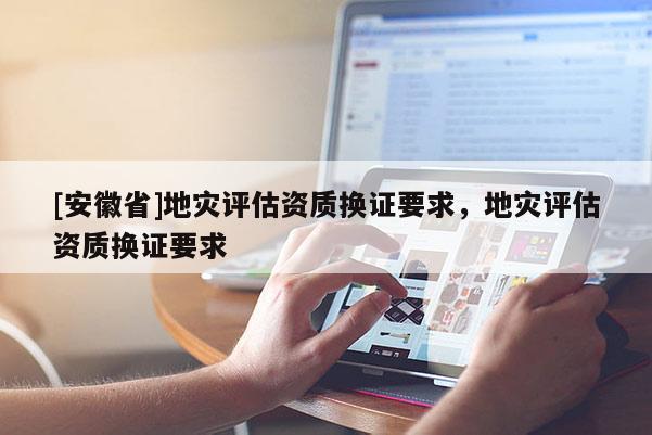 [安徽省]地災評估資質(zhì)換證要求，地災評估資質(zhì)換證要求