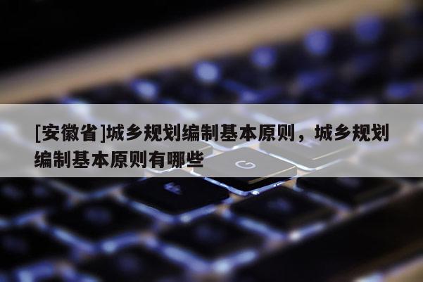 [安徽省]城鄉(xiāng)規(guī)劃編制基本原則，城鄉(xiāng)規(guī)劃編制基本原則有哪些
