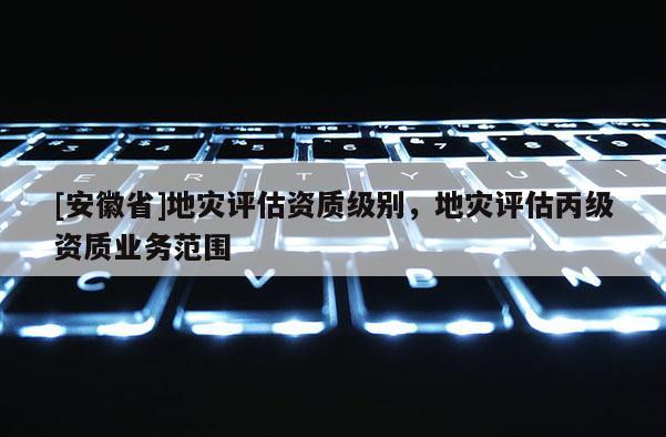 [安徽省]地災(zāi)評估資質(zhì)級(jí)別，地災(zāi)評估丙級(jí)資質(zhì)業(yè)務(wù)范圍