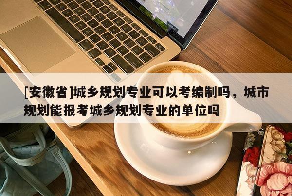 [安徽省]城鄉(xiāng)規(guī)劃專業(yè)可以考編制嗎，城市規(guī)劃能報考城鄉(xiāng)規(guī)劃專業(yè)的單位嗎