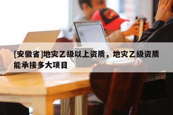 [安徽省]地災乙級以上資質(zhì)，地災乙級資質(zhì)能承接多大項目