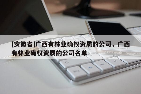 [安徽省]廣西有林業(yè)確權(quán)資質(zhì)的公司，廣西有林業(yè)確權(quán)資質(zhì)的公司名單