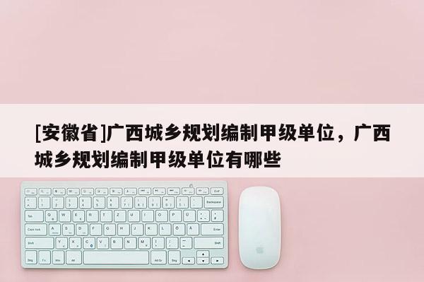 [安徽省]廣西城鄉(xiāng)規(guī)劃編制甲級(jí)單位，廣西城鄉(xiāng)規(guī)劃編制甲級(jí)單位有哪些