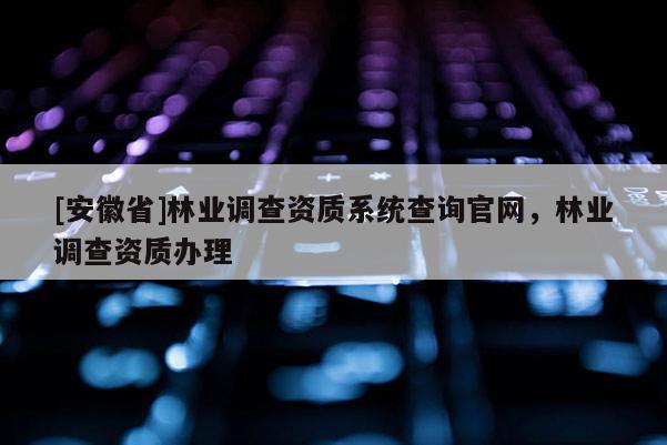 [安徽省]林業(yè)調(diào)查資質(zhì)系統(tǒng)查詢官網(wǎng)，林業(yè)調(diào)查資質(zhì)辦理