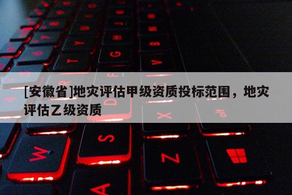 [安徽省]地災(zāi)評(píng)估甲級(jí)資質(zhì)投標(biāo)范圍，地災(zāi)評(píng)估乙級(jí)資質(zhì)