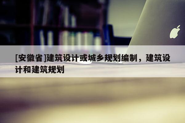 [安徽省]建筑設(shè)計(jì)或城鄉(xiāng)規(guī)劃編制，建筑設(shè)計(jì)和建筑規(guī)劃