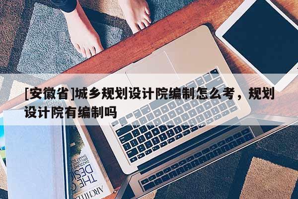 [安徽省]城鄉(xiāng)規(guī)劃設(shè)計院編制怎么考，規(guī)劃設(shè)計院有編制嗎
