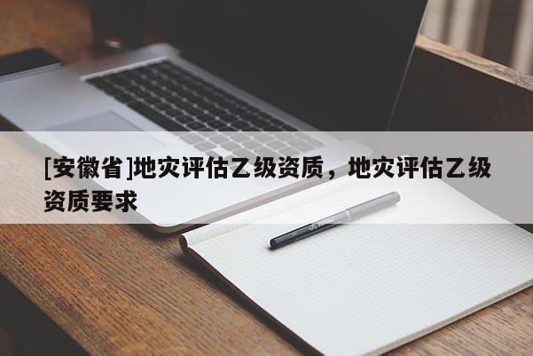 [安徽省]地災評估乙級資質，地災評估乙級資質要求