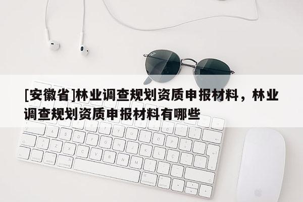 [安徽省]林業(yè)調(diào)查規(guī)劃資質(zhì)申報材料，林業(yè)調(diào)查規(guī)劃資質(zhì)申報材料有哪些