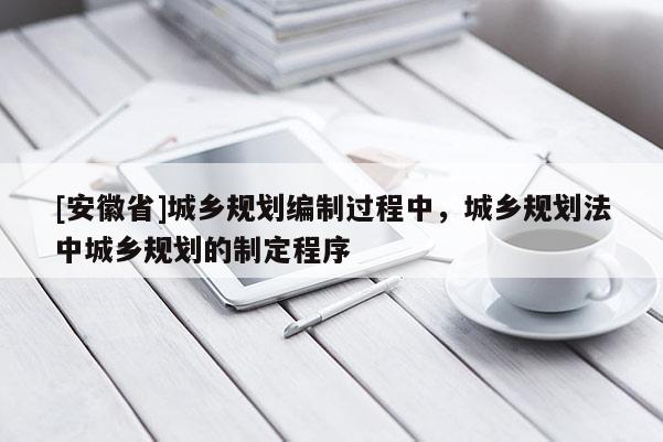 [安徽省]城鄉(xiāng)規(guī)劃編制過(guò)程中，城鄉(xiāng)規(guī)劃法中城鄉(xiāng)規(guī)劃的制定程序