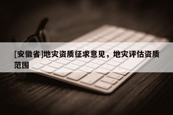 [安徽省]地災(zāi)資質(zhì)征求意見，地災(zāi)評估資質(zhì)范圍