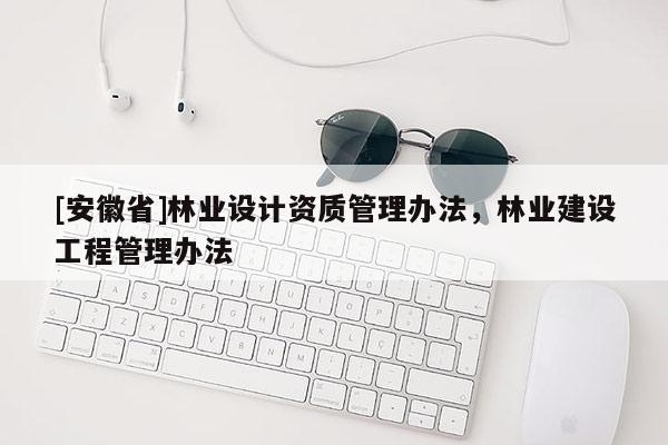 [安徽省]林業(yè)設(shè)計(jì)資質(zhì)管理辦法，林業(yè)建設(shè)工程管理辦法