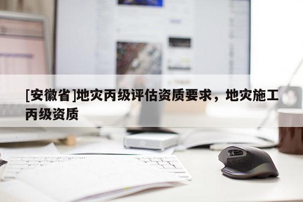 [安徽省]地災(zāi)丙級(jí)評(píng)估資質(zhì)要求，地災(zāi)施工丙級(jí)資質(zhì)
