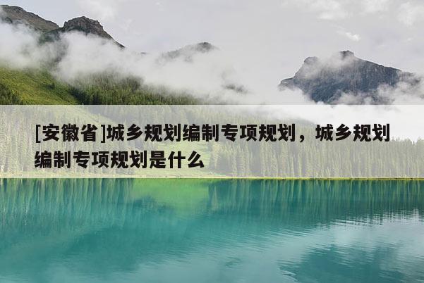 [安徽省]城鄉(xiāng)規(guī)劃編制專項規(guī)劃，城鄉(xiāng)規(guī)劃編制專項規(guī)劃是什么