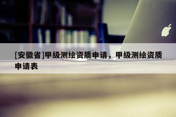 [安徽省]甲級(jí)測(cè)繪資質(zhì)申請(qǐng)，甲級(jí)測(cè)繪資質(zhì)申請(qǐng)表