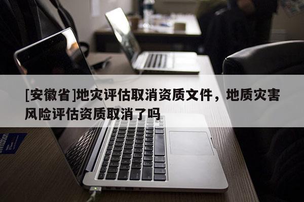 [安徽省]地災(zāi)評估取消資質(zhì)文件，地質(zhì)災(zāi)害風(fēng)險評估資質(zhì)取消了嗎