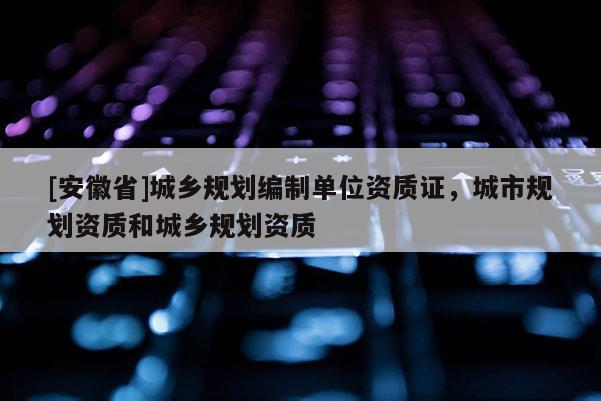 [安徽省]城鄉(xiāng)規(guī)劃編制單位資質(zhì)證，城市規(guī)劃資質(zhì)和城鄉(xiāng)規(guī)劃資質(zhì)