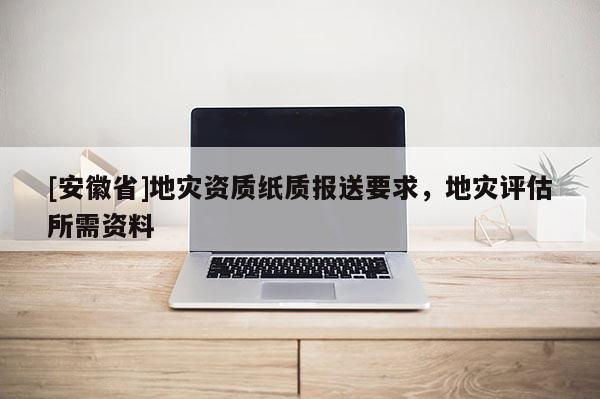 [安徽省]地災(zāi)資質(zhì)紙質(zhì)報(bào)送要求，地災(zāi)評(píng)估所需資料