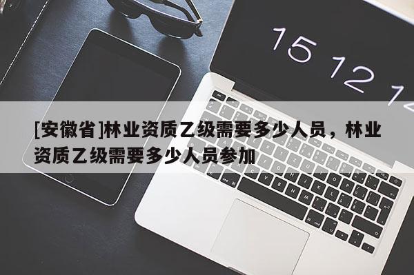 [安徽省]林業(yè)資質(zhì)乙級(jí)需要多少人員，林業(yè)資質(zhì)乙級(jí)需要多少人員參加