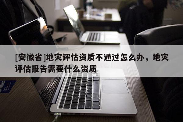 [安徽省]地災評估資質不通過怎么辦，地災評估報告需要什么資質