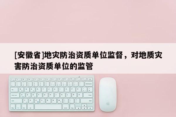 [安徽省]地災(zāi)防治資質(zhì)單位監(jiān)督，對地質(zhì)災(zāi)害防治資質(zhì)單位的監(jiān)管