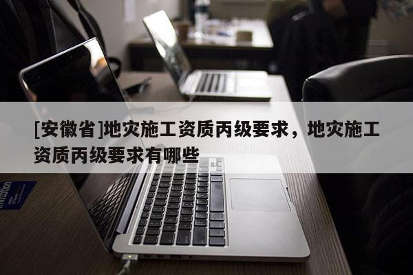 [安徽省]地災(zāi)施工資質(zhì)丙級(jí)要求，地災(zāi)施工資質(zhì)丙級(jí)要求有哪些