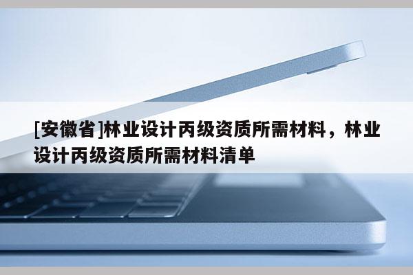 [安徽省]林業(yè)設(shè)計丙級資質(zhì)所需材料，林業(yè)設(shè)計丙級資質(zhì)所需材料清單