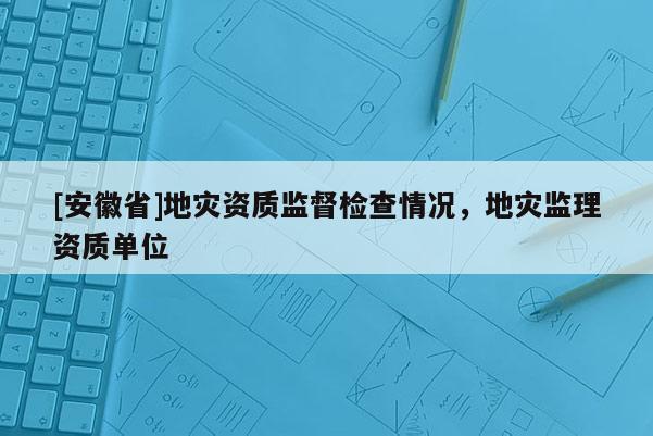 [安徽省]地災(zāi)資質(zhì)監(jiān)督檢查情況，地災(zāi)監(jiān)理資質(zhì)單位