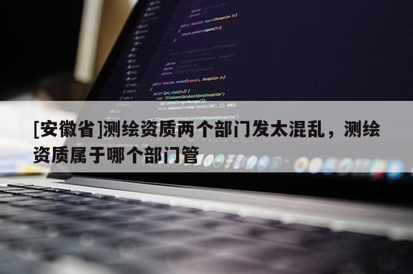 [安徽省]測繪資質(zhì)兩個(gè)部門發(fā)太混亂，測繪資質(zhì)屬于哪個(gè)部門管