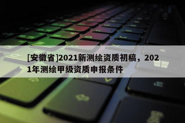 [安徽省]2021新測(cè)繪資質(zhì)初稿，2021年測(cè)繪甲級(jí)資質(zhì)申報(bào)條件