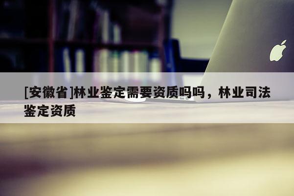 [安徽省]林業(yè)鑒定需要資質(zhì)嗎嗎，林業(yè)司法鑒定資質(zhì)