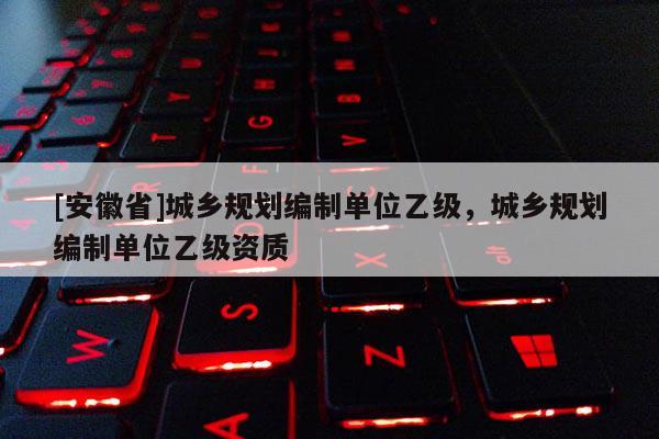 [安徽省]城鄉(xiāng)規(guī)劃編制單位乙級，城鄉(xiāng)規(guī)劃編制單位乙級資質(zhì)