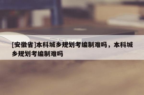 [安徽省]本科城鄉(xiāng)規(guī)劃考編制難嗎，本科城鄉(xiāng)規(guī)劃考編制難嗎