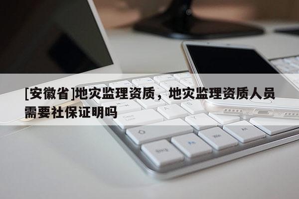 [安徽省]地災(zāi)監(jiān)理資質(zhì)，地災(zāi)監(jiān)理資質(zhì)人員需要社保證明嗎