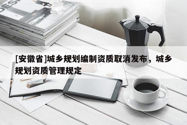 [安徽省]城鄉(xiāng)規(guī)劃編制資質取消發(fā)布，城鄉(xiāng)規(guī)劃資質管理規(guī)定