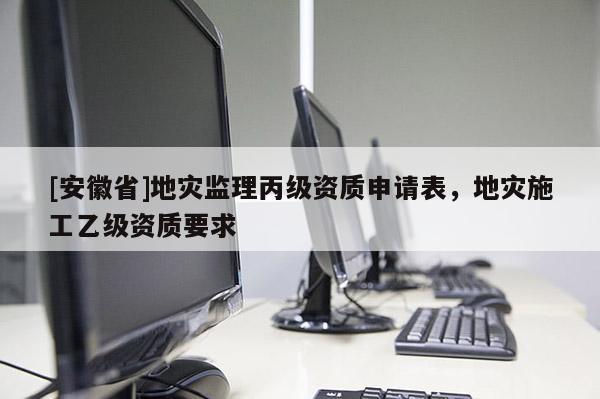 [安徽省]地災監(jiān)理丙級資質(zhì)申請表，地災施工乙級資質(zhì)要求