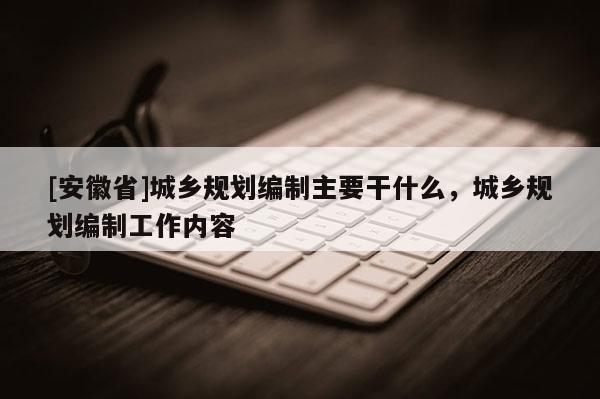 [安徽省]城鄉(xiāng)規(guī)劃編制主要干什么，城鄉(xiāng)規(guī)劃編制工作內(nèi)容
