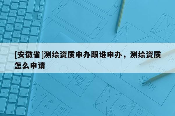 [安徽省]測繪資質(zhì)申辦跟誰申辦，測繪資質(zhì)怎么申請