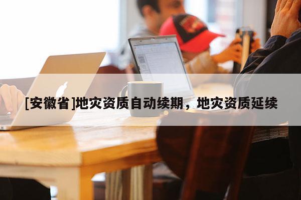 [安徽省]地災(zāi)資質(zhì)自動(dòng)續(xù)期，地災(zāi)資質(zhì)延續(xù)