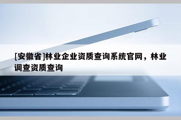 [安徽省]林業(yè)企業(yè)資質(zhì)查詢系統(tǒng)官網(wǎng)，林業(yè)調(diào)查資質(zhì)查詢