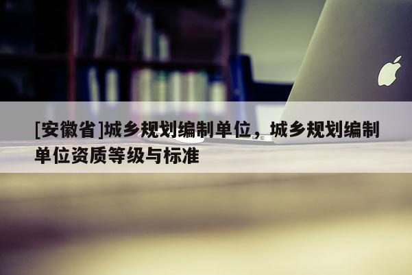 [安徽省]城鄉(xiāng)規(guī)劃編制單位，城鄉(xiāng)規(guī)劃編制單位資質(zhì)等級(jí)與標(biāo)準(zhǔn)